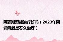 阴囊潮湿能治疗好吗（2023年阴囊潮湿是怎么治疗）