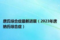 唐氏综合症最新进展（2023年唐纳氏综合症）