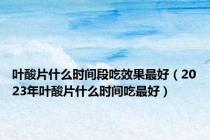 叶酸片什么时间段吃效果最好（2023年叶酸片什么时间吃最好）