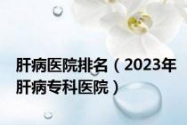 肝病医院排名（2023年肝病专科医院）