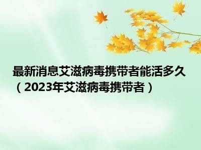 最新消息艾滋病毒携带者能活多久（2023年艾滋病毒携带者）