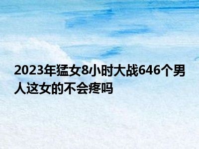 2023年猛女8小时大战646个男人这女的不会疼吗