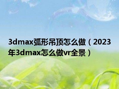 3dmax弧形吊顶怎么做（2023年3dmax怎么做vr全景）