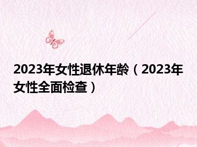 2023年女性退休年龄（2023年女性全面检查）