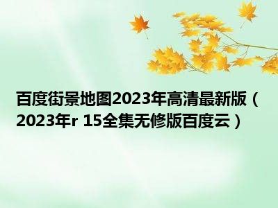 百度街景地图2023年高清最新版（2023年r 15全集无修版百度云）