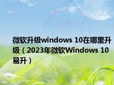 微软升级windows 10在哪里升级（2023年微软Windows 10易升）