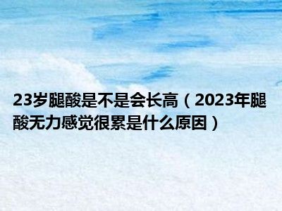 23岁腿酸是不是会长高（2023年腿酸无力感觉很累是什么原因）