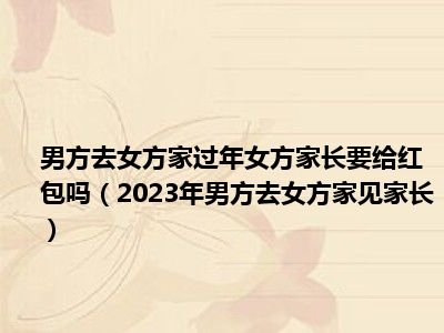 男方去女方家过年女方家长要给红包吗（2023年男方去女方家见家长）