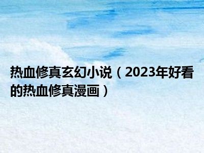 热血修真玄幻小说（2023年好看的热血修真漫画）