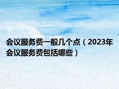 会议服务费一般几个点（2023年会议服务费包括哪些）