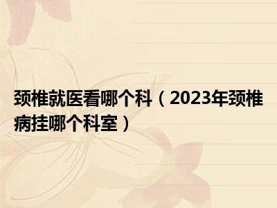 颈椎就医看哪个科（2023年颈椎病挂哪个科室）