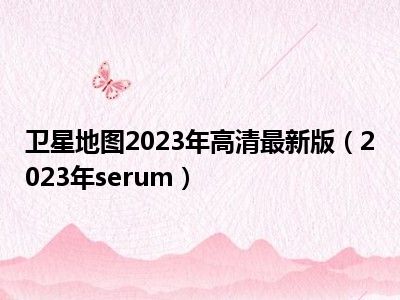 卫星地图2023年高清最新版（2023年serum）