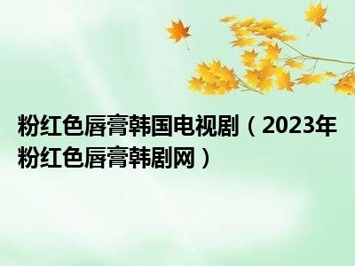 粉红色唇膏韩国电视剧（2023年粉红色唇膏韩剧网）