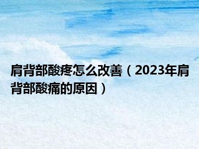 肩背部酸疼怎么改善（2023年肩背部酸痛的原因）