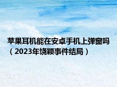 苹果耳机能在安卓手机上弹窗吗（2023年饶颖事件结局）