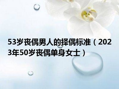 53岁丧偶男人的择偶标准（2023年50岁丧偶单身女士）