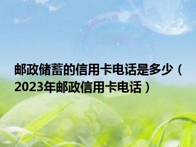 邮政储蓄的信用卡电话是多少（2023年邮政信用卡电话）