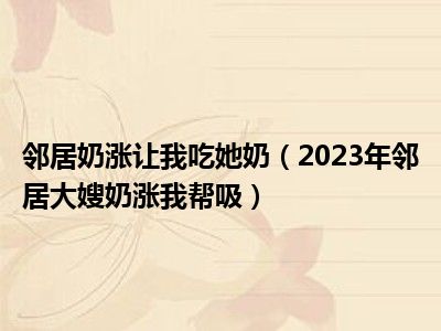 邻居奶涨让我吃她奶（2023年邻居大嫂奶涨我帮吸）