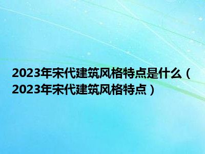 2023年宋代建筑风格特点是什么（2023年宋代建筑风格特点）