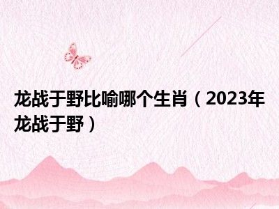 龙战于野比喻哪个生肖（2023年龙战于野）