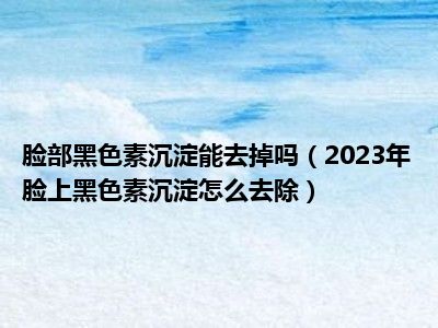 脸部黑色素沉淀能去掉吗（2023年脸上黑色素沉淀怎么去除）