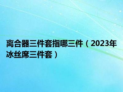 离合器三件套指哪三件（2023年冰丝席三件套）