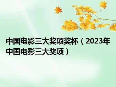 中国电影三大奖项奖杯（2023年中国电影三大奖项）