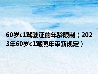 60岁c1驾驶证的年龄限制（2023年60岁c1驾照年审新规定）