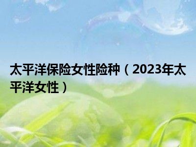 太平洋保险女性险种（2023年太平洋女性）