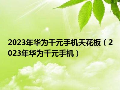 2023年华为千元手机天花板（2023年华为千元手机）