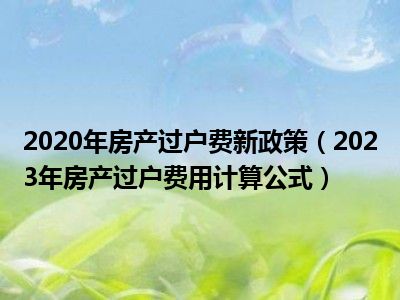 2020年房产过户费新政策（2023年房产过户费用计算公式）