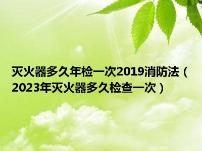 灭火器多久年检一次2019消防法（2023年灭火器多久检查一次）