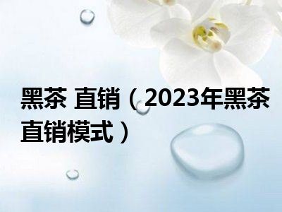 黑茶 直销（2023年黑茶直销模式）