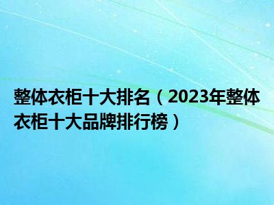 整体衣柜十大排名（2023年整体衣柜十大品牌排行榜）