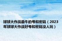 球球大作战最牛的号和密码（2023年球球大作战好号和密码没人玩）