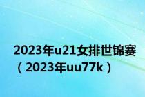 2023年u21女排世锦赛（2023年uu77k）
