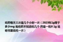 吃药每天三次是几个小时一次（2023年1g等于多少mg 我吃药不知道吃几个 药是一粒0 1g 说明书里说吃一次）