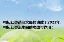 枸杞红枣茶泡水喝的功效（2023年枸杞红枣泡水喝的功效与作用）