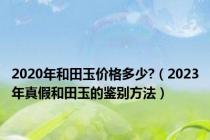 2020年和田玉价格多少?（2023年真假和田玉的鉴别方法）