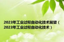 2023年工业过程自动化技术展望（2023年工业过程自动化技术）