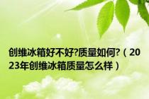 创维冰箱好不好?质量如何?（2023年创维冰箱质量怎么样）
