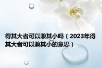 得其大者可以兼其小吗（2023年得其大者可以兼其小的意思）