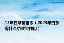 13年白茶价格表（2023年白茶有什么功效与作用）