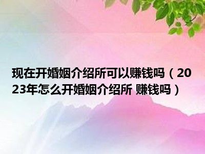 现在开婚姻介绍所可以赚钱吗（2023年怎么开婚姻介绍所 赚钱吗）