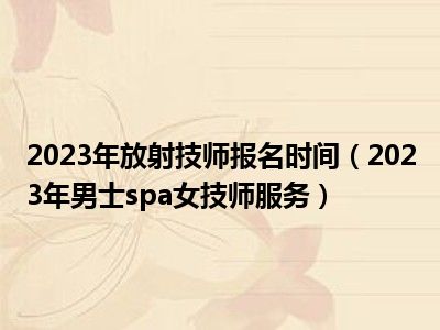 2023年放射技师报名时间（2023年男士spa女技师服务）