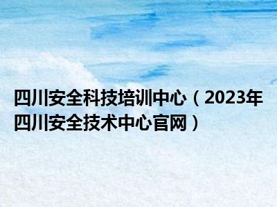 四川安全科技培训中心（2023年四川安全技术中心官网）