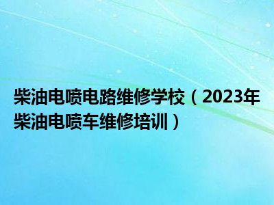 柴油电喷电路维修学校（2023年柴油电喷车维修培训）