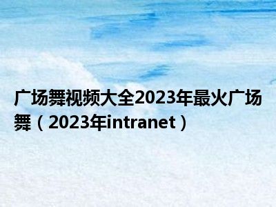广场舞视频大全2023年最火广场舞（2023年intranet）
