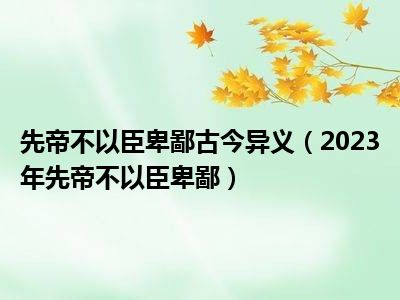 先帝不以臣卑鄙古今异义（2023年先帝不以臣卑鄙）