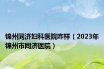 锦州同济妇科医院咋样（2023年锦州市同济医院）